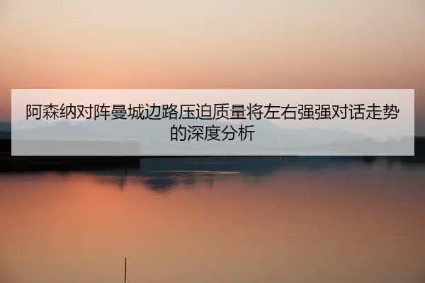 a-sen-na-dui-zhen-man-cheng-bian-lu-ya-po-zhi-liang-jiang-zuo-you-qiang-qiang-dui-hua-zou-shi-de-shen-du-fen-xi-2-280.jpg