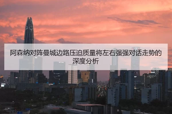 阿森纳对阵曼城边路压迫质量将左右强强对话走势的深度分析
